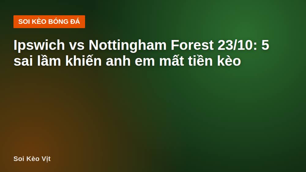 Ipswich vs Nottingham Forest 23/10: 5 sai lầm khiến anh em mất tiền kèo